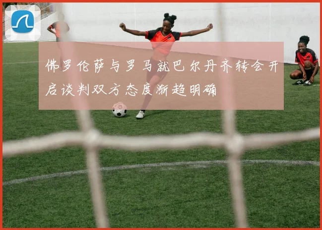 佛罗伦萨与罗马就巴尔丹齐转会开启谈判双方态度渐趋明确