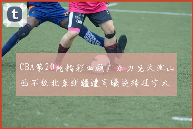 CBA第20轮精彩回顾广东力克天津山西不敌北京新疆遭同曦逆转辽宁大胜四川
