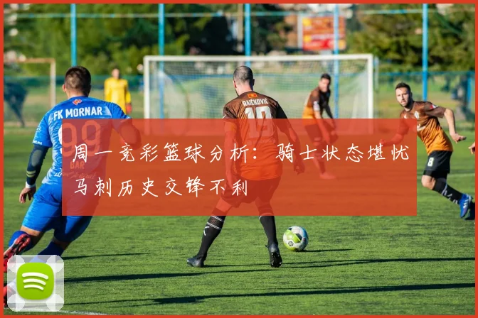 周一竞彩篮球分析：骑士状态堪忧马刺历史交锋不利