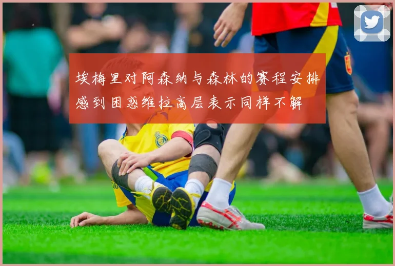 埃梅里对阿森纳与森林的赛程安排感到困惑维拉高层表示同样不解