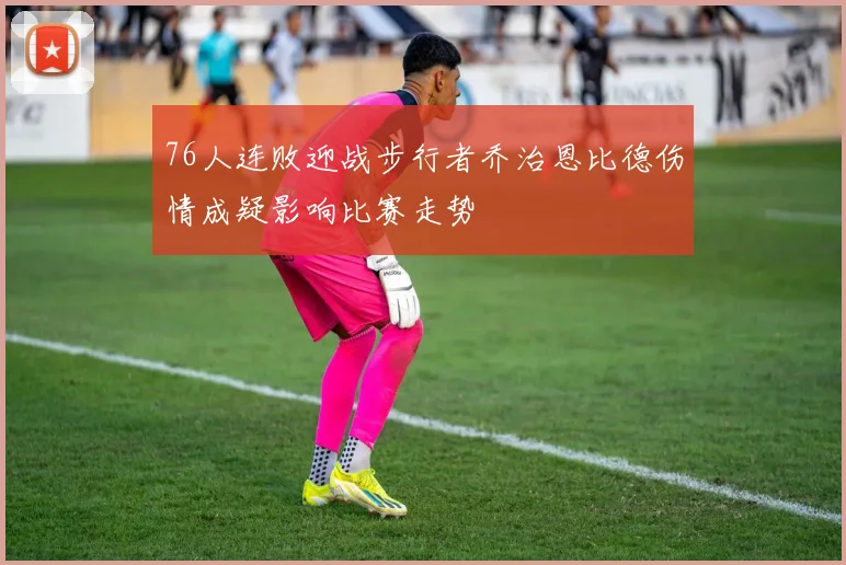 76人连败迎战步行者乔治恩比德伤情成疑影响比赛走势