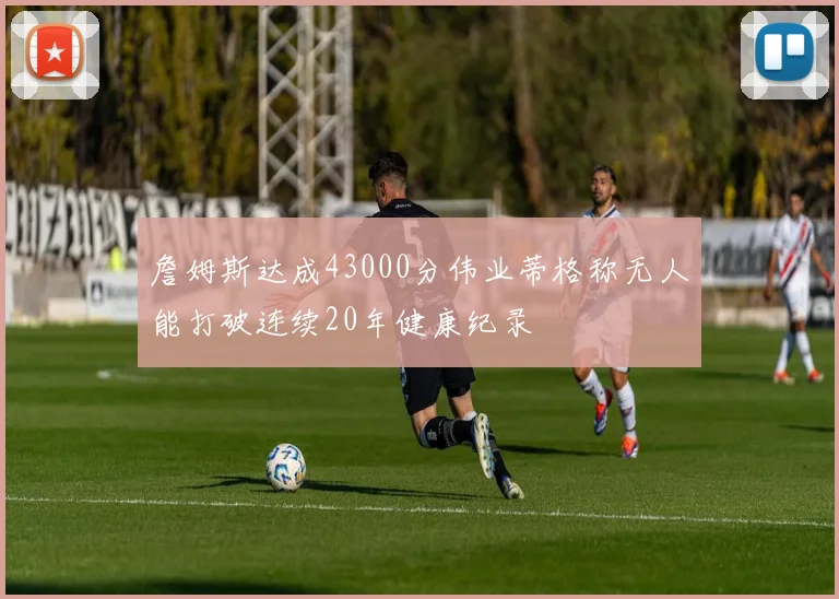 詹姆斯达成43000分伟业蒂格称无人能打破连续20年健康纪录