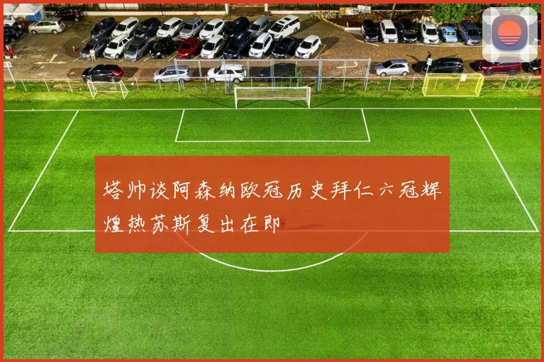 塔帅谈阿森纳欧冠历史拜仁六冠辉煌热苏斯复出在即