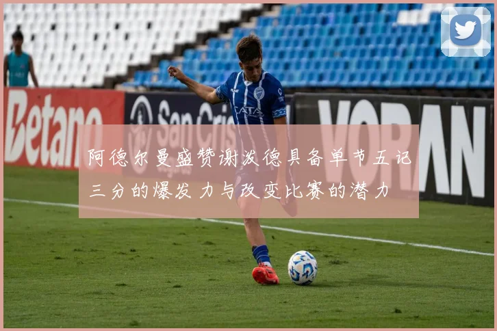 阿德尔曼盛赞谢泼德具备单节五记三分的爆发力与改变比赛的潜力