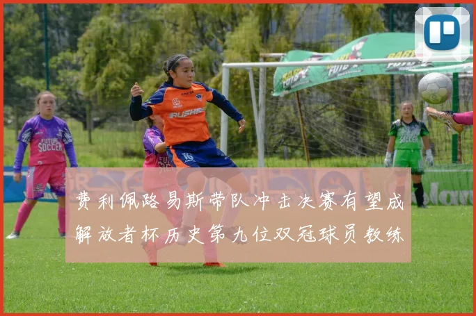 费利佩路易斯带队冲击决赛有望成解放者杯历史第九位双冠球员教练