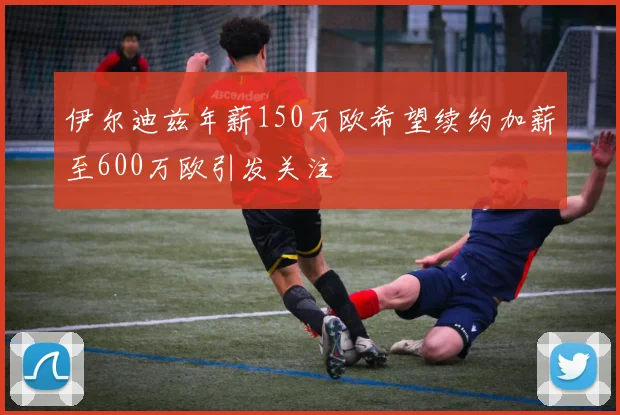 伊尔迪兹年薪150万欧希望续约加薪至600万欧引发关注