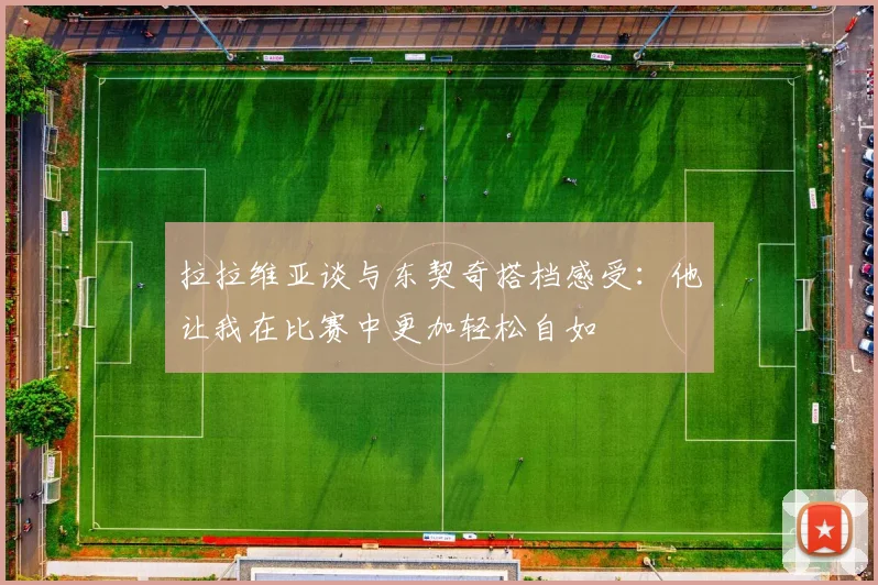 拉拉维亚谈与东契奇搭档感受：他让我在比赛中更加轻松自如