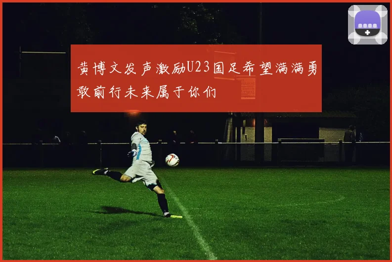 黄博文发声激励U23国足希望满满勇敢前行未来属于你们
