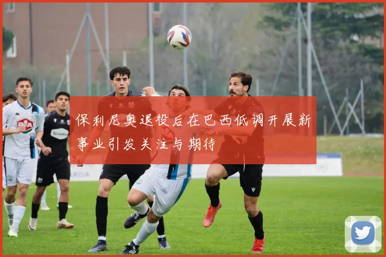 保利尼奥退役后在巴西低调开展新事业引发关注与期待