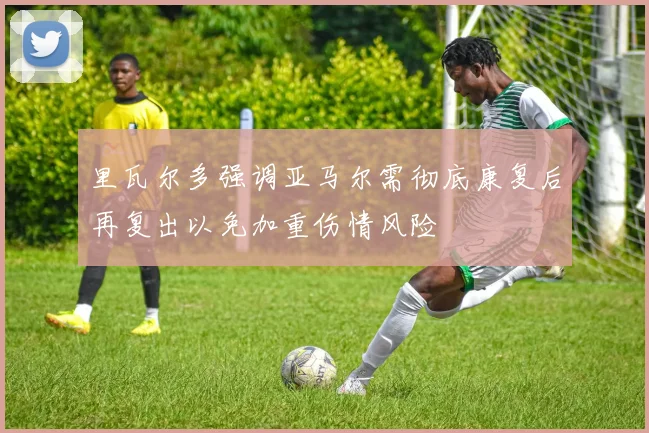 里瓦尔多强调亚马尔需彻底康复后再复出以免加重伤情风险