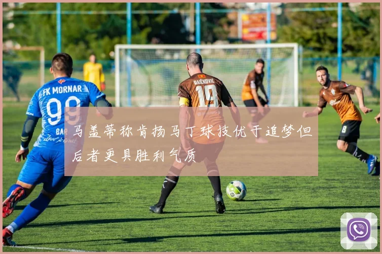 马盖蒂称肯扬马丁球技优于追梦但后者更具胜利气质