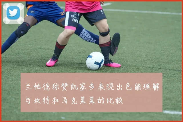 兰帕德称赞凯塞多表现出色能理解与坎特和马克莱莱的比较