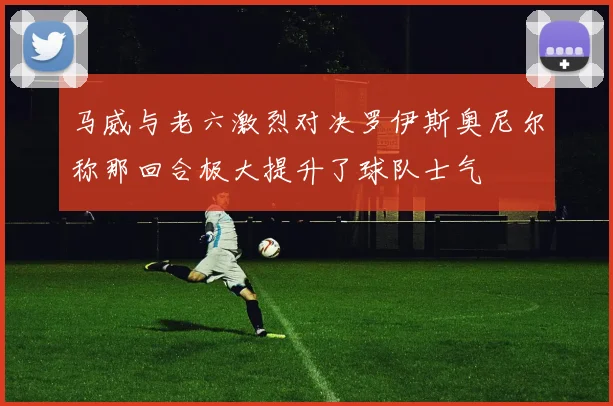 马威与老六激烈对决罗伊斯奥尼尔称那回合极大提升了球队士气