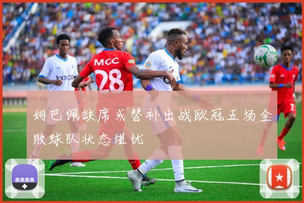 姆巴佩缺席或替补出战欧冠五场全败球队状态堪忧