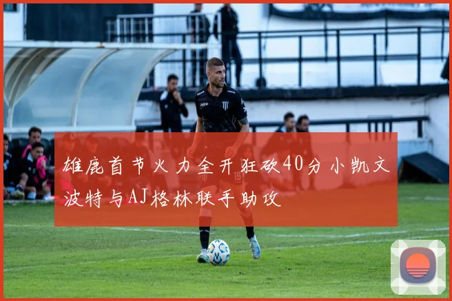 雄鹿首节火力全开狂砍40分小凯文波特与AJ格林联手助攻