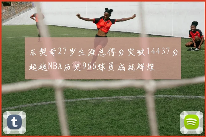 东契奇27岁生涯总得分突破14437分超越NBA历史966球员成就辉煌