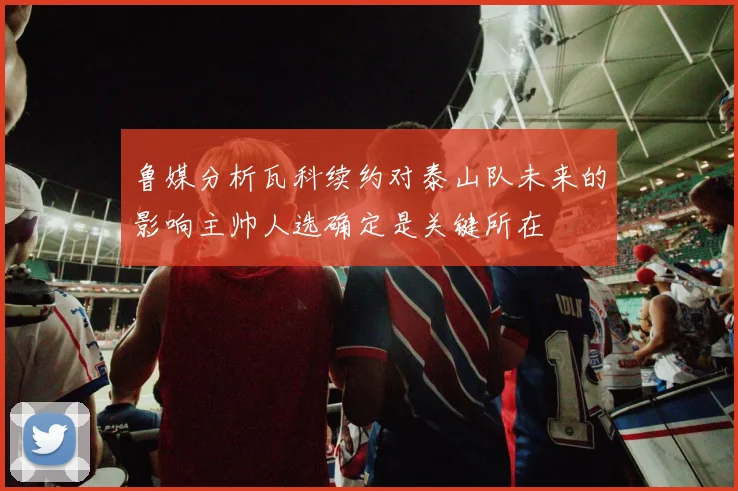 鲁媒分析瓦科续约对泰山队未来的影响主帅人选确定是关键所在