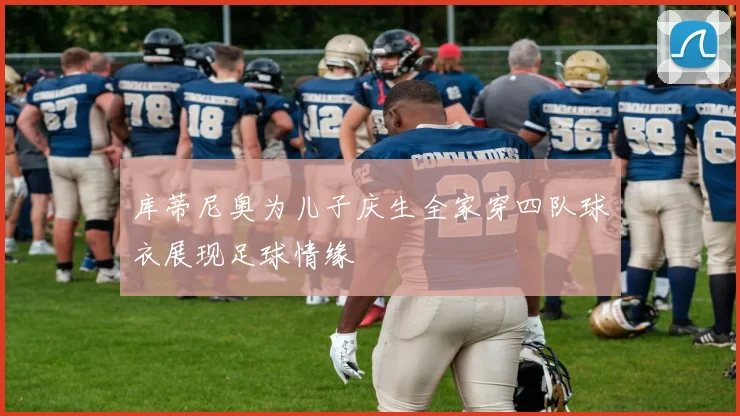 库蒂尼奥为儿子庆生全家穿四队球衣展现足球情缘