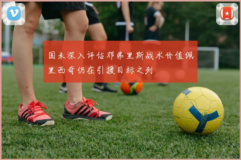 国米深入评估邓弗里斯战术价值佩里西奇仍在引援目标之列