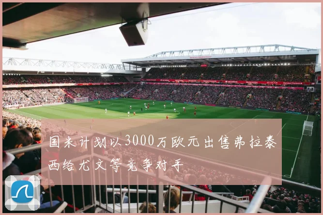 国米计划以3000万欧元出售弗拉泰西给尤文等竞争对手