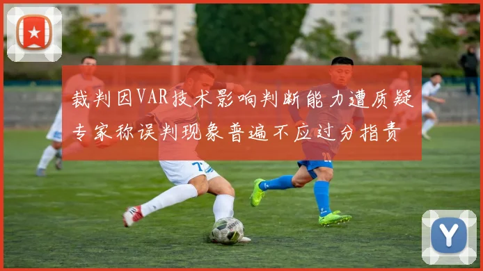 裁判因VAR技术影响判断能力遭质疑专家称误判现象普遍不应过分指责