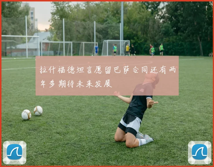 拉什福德坦言愿留巴萨合同还有两年多期待未来发展