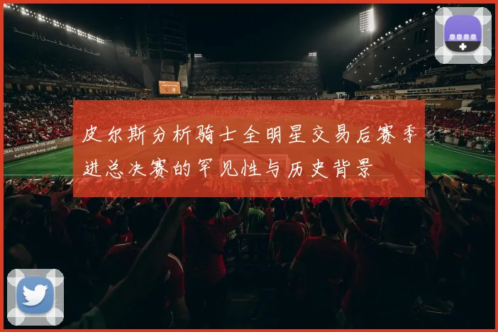 皮尔斯分析骑士全明星交易后赛季进总决赛的罕见性与历史背景