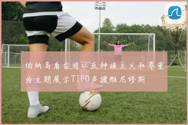 伯纳乌看台将以反种族主义和尊重为主题展示TIFO声援维尼修斯
