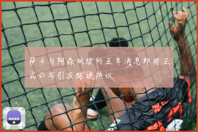 萨卡与阿森纳续约五年消息即将正式公布引发球迷热议