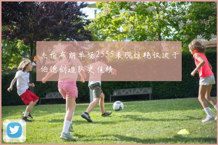 杰伦布朗单场2555表现惊艳仅次于伯德创造队史佳绩