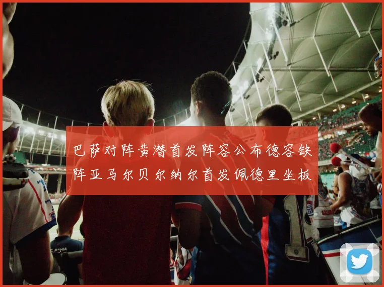 巴萨对阵黄潜首发阵容公布德容缺阵亚马尔贝尔纳尔首发佩德里坐板凳
