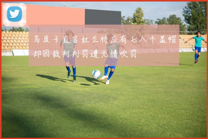 乌度卡直言杜兰特应有七八个盖帽却因裁判判罚遭无情吹罚