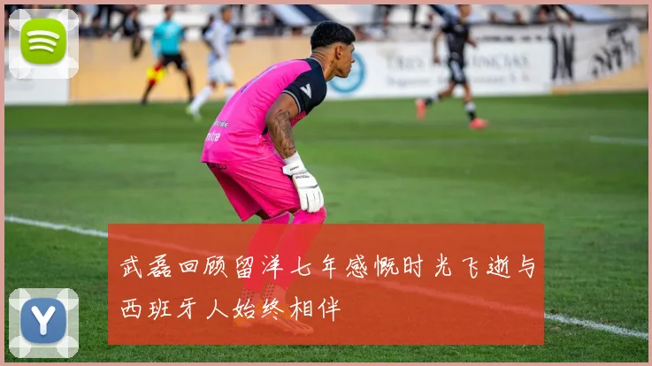 武磊回顾留洋七年感慨时光飞逝与西班牙人始终相伴