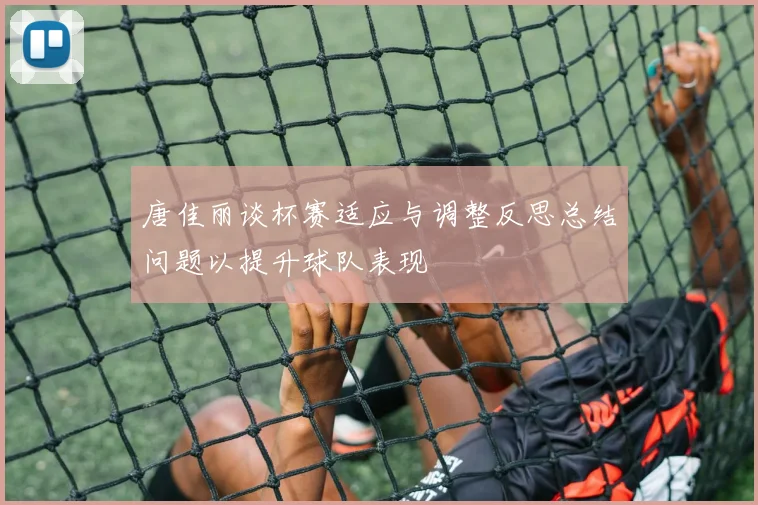 唐佳丽谈杯赛适应与调整反思总结问题以提升球队表现