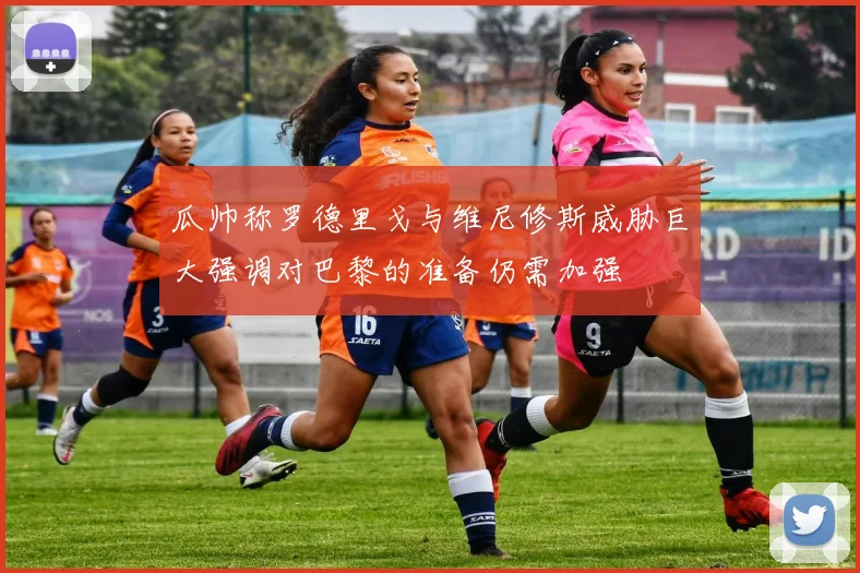 瓜帅称罗德里戈与维尼修斯威胁巨大强调对巴黎的准备仍需加强