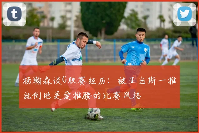 杨瀚森谈G联赛经历：被亚当斯一推就倒地更爱推腰的比赛风格