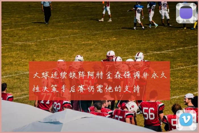 大球连续缺阵阿特金森强调非永久性决策季后赛仍需他的支持