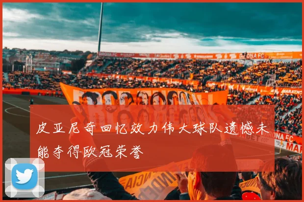 皮亚尼奇回忆效力伟大球队遗憾未能夺得欧冠荣誉