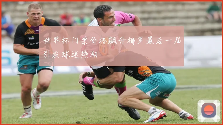 世界杯门票价格飙升梅罗最后一届引发球迷热潮