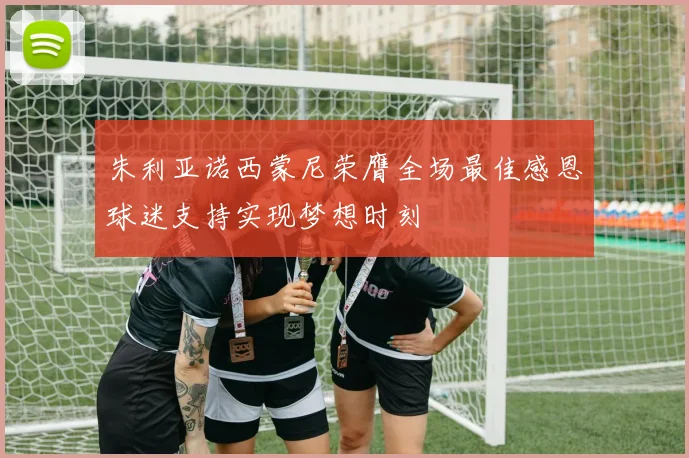 朱利亚诺西蒙尼荣膺全场最佳感恩球迷支持实现梦想时刻