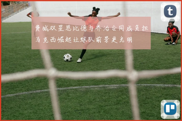 费城双星恩比德与乔治合同成负担马克西崛起让球队前景更光明